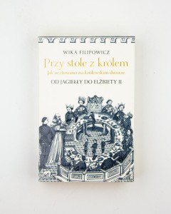 Przy stole z królem. Jak ucztowano na królewski dworze od Jagiełły do do Elżbiety II, Filipowicz W.